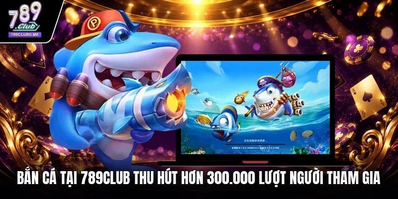 Bắn cá tại 789Club thu hút hơn 300.000 lượt người tham gia